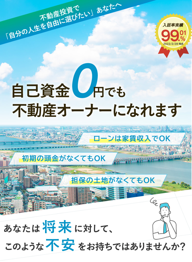 自己資金0円でも不動産オーナーになれます。「初期の頭金がなくてもOK」「担保の土地がなくてもOK」「ローンは家賃収入でOK」あなたは将来に対して、このような不安をお持ちではありませんか？