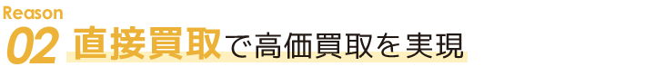 Reason 02　直接買取で高価買取を実現