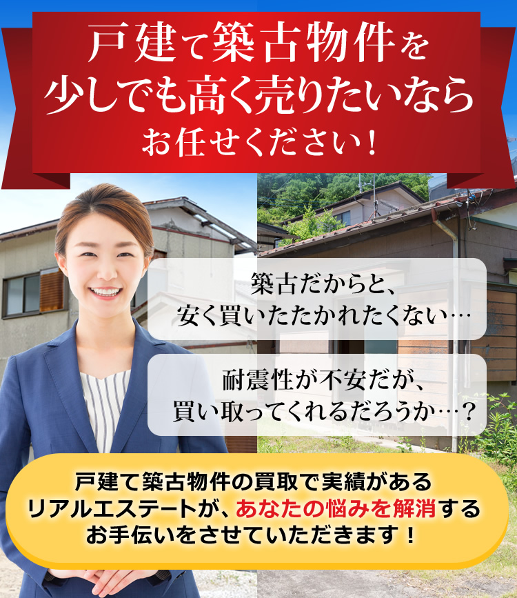 戸建て築古物件を少しでも高く売りたいならお任せください！築古だからと、安く買いたたかれたくない…耐震性が不安だが、買い取ってくれるだろうか…？戸建て築古物件の買取で実績があるリアルエステートが、あなたの悩みを解消するお手伝いをさせていただきます！